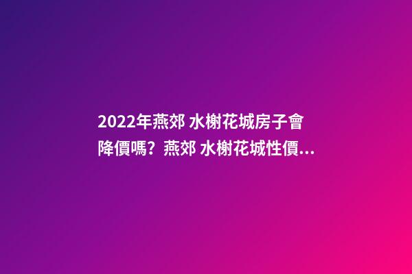 2022年燕郊 水榭花城房子會降價嗎？燕郊 水榭花城性價比高嗎？